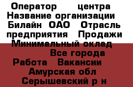 Оператор Call-центра › Название организации ­ Билайн, ОАО › Отрасль предприятия ­ Продажи › Минимальный оклад ­ 15 000 - Все города Работа » Вакансии   . Амурская обл.,Серышевский р-н